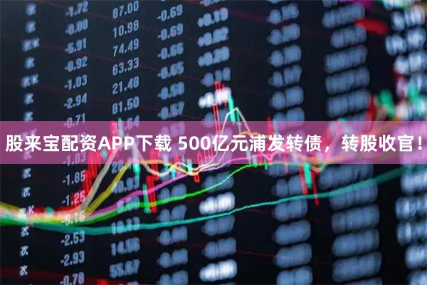 股来宝配资APP下载 500亿元浦发转债，转股收官！