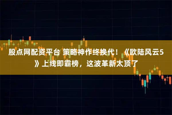 股点网配资平台 策略神作终换代！《欧陆风云5》上线即霸榜，这波革新太顶了