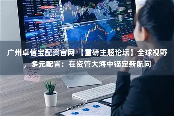 广州卓信宝配资官网 【重磅主题论坛】全球视野，多元配置：在资管大海中锚定新航向