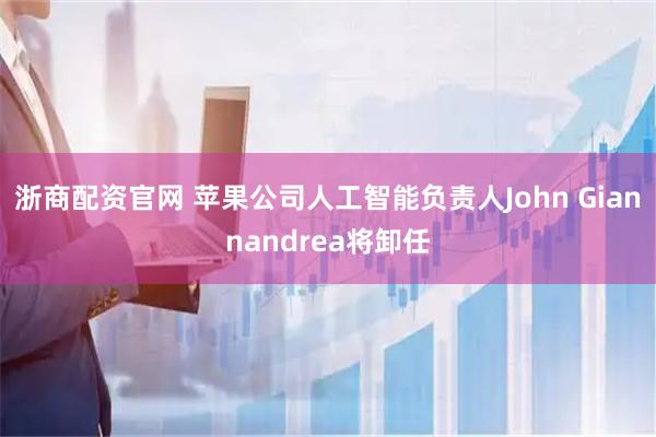 浙商配资官网 苹果公司人工智能负责人John Giannandrea将卸任