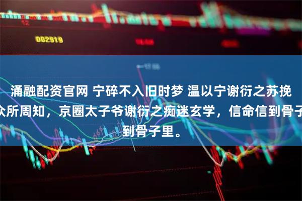 涌融配资官网 宁碎不入旧时梦 温以宁谢衍之苏挽月 众所周知，京圈太子爷谢衍之痴迷玄学，信命信到骨子里。