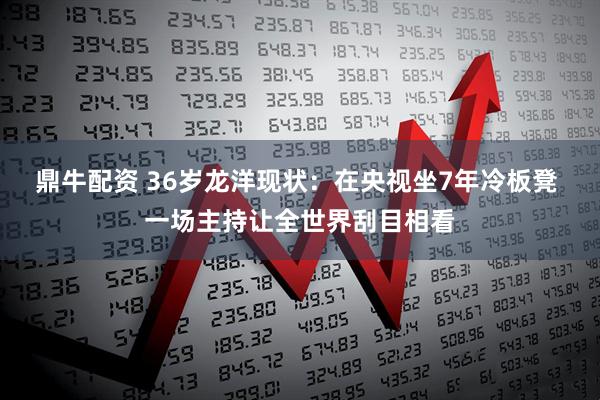 鼎牛配资 36岁龙洋现状：在央视坐7年冷板凳 一场主持让全世界刮目相看