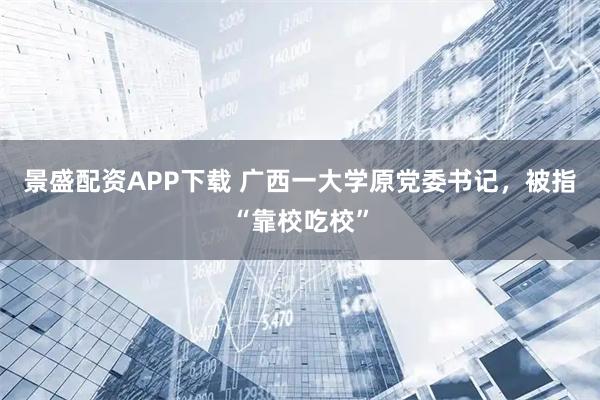 景盛配资APP下载 广西一大学原党委书记，被指“靠校吃校”