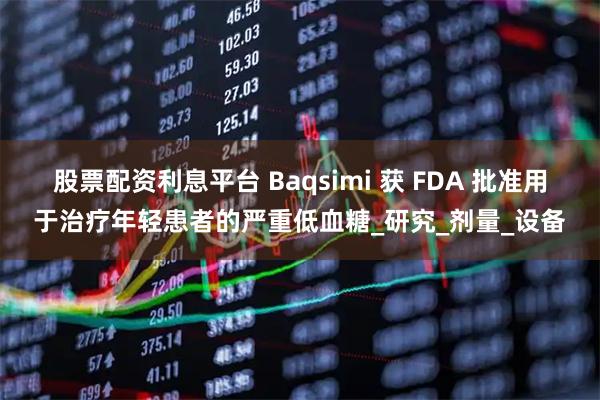 股票配资利息平台 Baqsimi 获 FDA 批准用于治疗年轻患者的严重低血糖_研究_剂量_设备