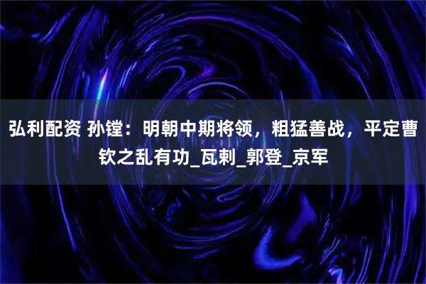 弘利配资 孙镗：明朝中期将领，粗猛善战，平定曹钦之乱有功_瓦剌_郭登_京军