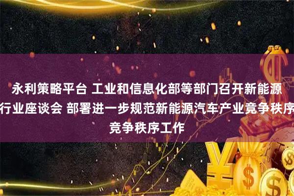 永利策略平台 工业和信息化部等部门召开新能源汽车行业座谈会 部署进一步规范新能源汽车产业竞争秩序工作
