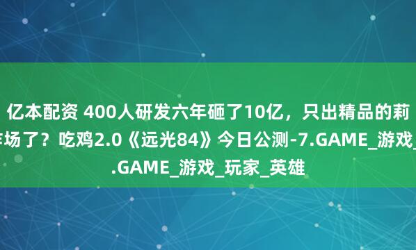 亿本配资 400人研发六年砸了10亿，只出精品的莉莉丝又来炸场了？吃鸡2.0《远光84》今日公测-7.GAME_游戏_玩家_英雄
