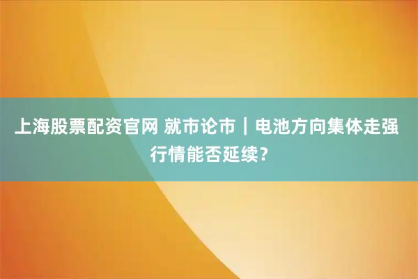 上海股票配资官网 就市论市｜电池方向集体走强 行情能否延续？
