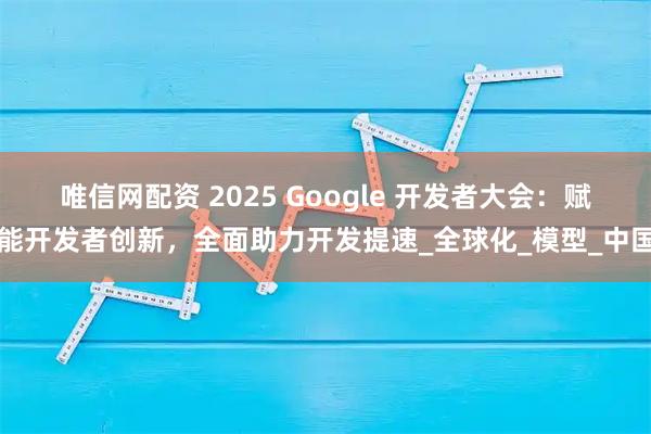 唯信网配资 2025 Google 开发者大会：赋能开发者创新，全面助力开发提速_全球化_模型_中国