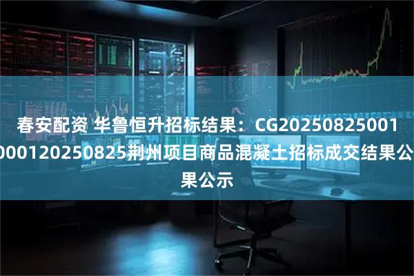 春安配资 华鲁恒升招标结果：CG202508250011000120250825荆州项目商品混凝土招标成交结果公示
