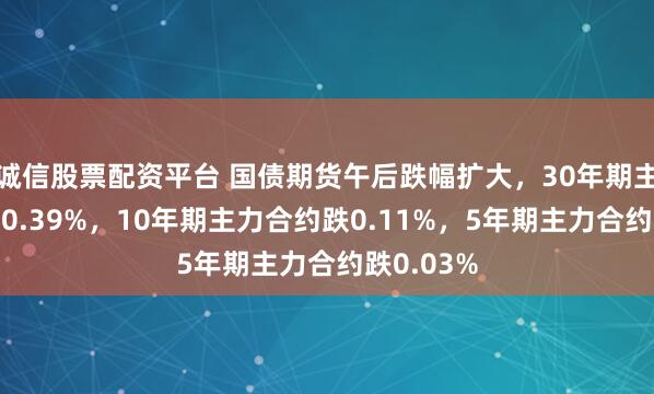 诚信股票配资平台 国债期货午后跌幅扩大，30年期主力合约跌0.39%，10年期主力合约跌0.11%，5年期主力合约跌0.03%