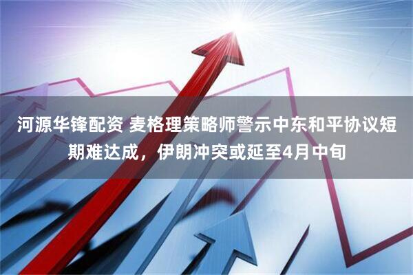 河源华锋配资 麦格理策略师警示中东和平协议短期难达成，伊朗冲突或延至4月中旬