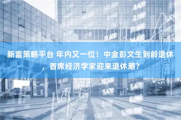 新富策略平台 年内又一位！中金彭文生到龄退休，首席经济学家迎来退休潮？